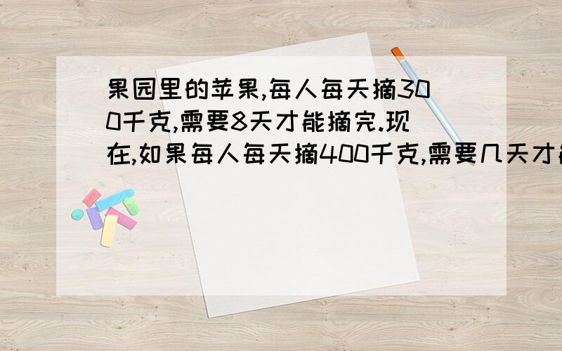 果园里的苹果,每人每天摘300千克,需要8天才能摘完.现在,如果每人每天摘400千克,需要几天才能摘完?果园里的苹果,每人每天摘300千克,需要8天才能摘完．现在,如果每人每天摘400千克,需要几天