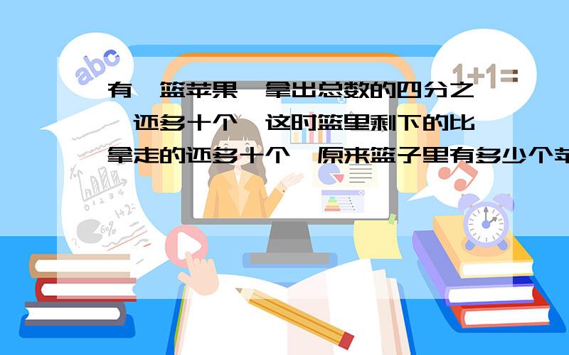 有一篮苹果,拿出总数的四分之一还多十个,这时篮里剩下的比拿走的还多十个,原来篮子里有多少个苹果?过程写出来