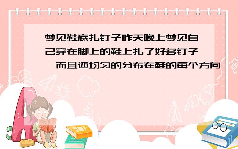 梦见鞋底扎钉子昨天晚上梦见自己穿在脚上的鞋上扎了好多钉子,而且还均匀的分布在鞋的每个方向,