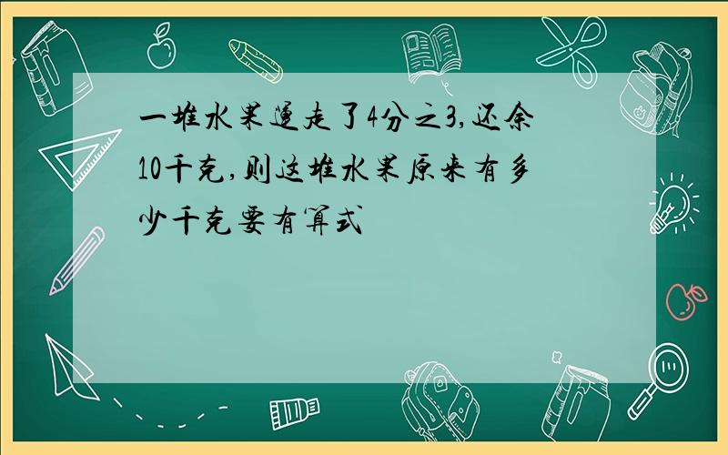 一堆水果运走了4分之3,还余10千克,则这堆水果原来有多少千克要有算式