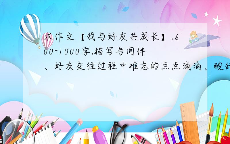 求作文【我与好友共成长】.600-1000字,描写与同伴、好友交往过程中难忘的点点滴滴、酸甜苦辣.还要描述出友谊的美好、朋友的可贵,以及自己与同伴交往过程中成长的收获以及对友情的感悟