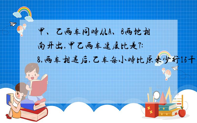 甲、乙两车同时从A、B两地相向开出,甲乙两车速度比是7:8,两车相遇后,乙车每小时比原来少行15千米,结果两车恰好同时到达对方出发地,甲、乙原来每小时行多少千米?