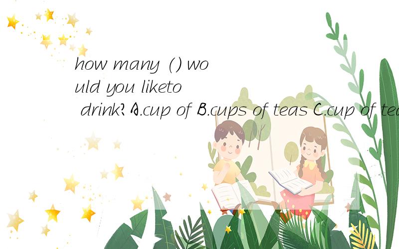 how many () would you liketo drink?A.cup of B.cups of teas C.cup of teas D.cups of teahow many () would you liketo drink?A.cup of B.cups of teas C.cup of teas D.cups of tea