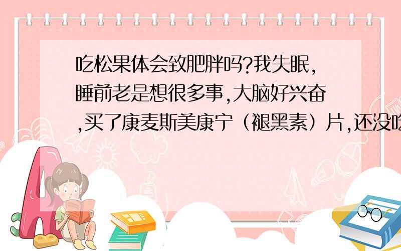 吃松果体会致肥胖吗?我失眠,睡前老是想很多事,大脑好兴奋,买了康麦斯美康宁（褪黑素）片,还没吃.想问一下这个东西吃了之后会否导致肥胖啊?