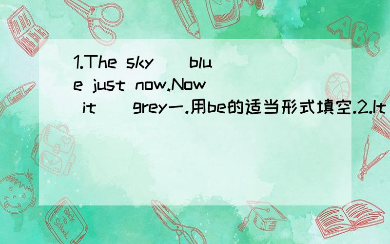 1.The sky__blue just now.Now it__grey一.用be的适当形式填空.2.It__an egg a week ago.Now it__a duckling.3.I__a girl now.But ten years ago,I__ a baby.4.We__in the playground.Now we__in the playground.5.There__some apples in the box.But now ther