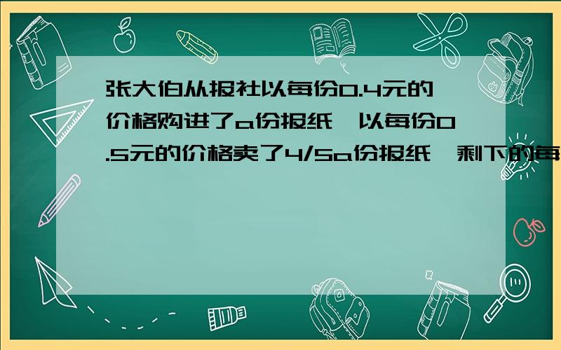 张大伯从报社以每份0.4元的价格购进了a份报纸,以每份0.5元的价格卖了4/5a份报纸,剩下的每份0.2元退回问赚了多少？