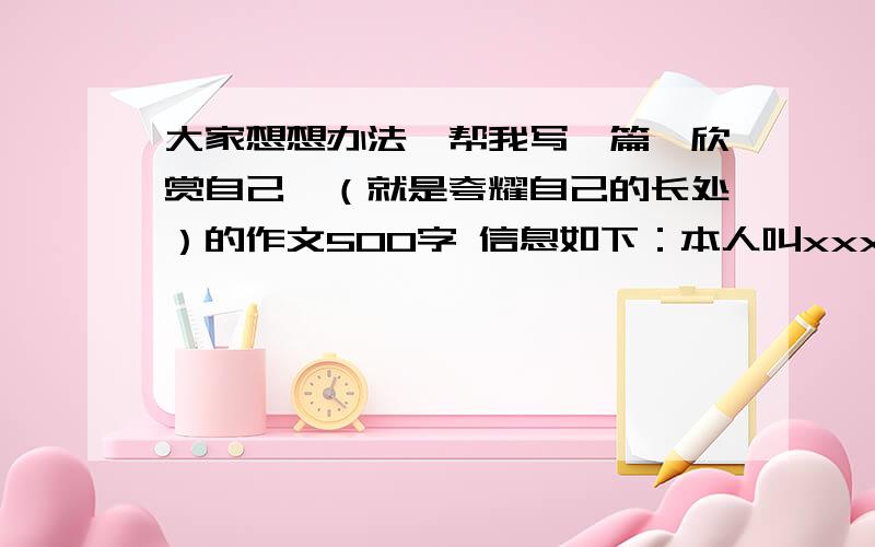 大家想想办法,帮我写一篇《欣赏自己》（就是夸耀自己的长处）的作文500字 信息如下：本人叫xxx（写到我的名字时用这个代替）年龄13,48号.能在24点前写的多给20