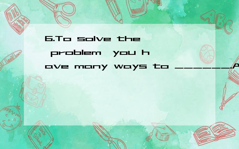 6.To solve the problem,you have many ways to ______.A.choose B.choose from6.To solve the problem,you have many ways to ______.A.choose B.choose fromC.be chosen D.be chosen from