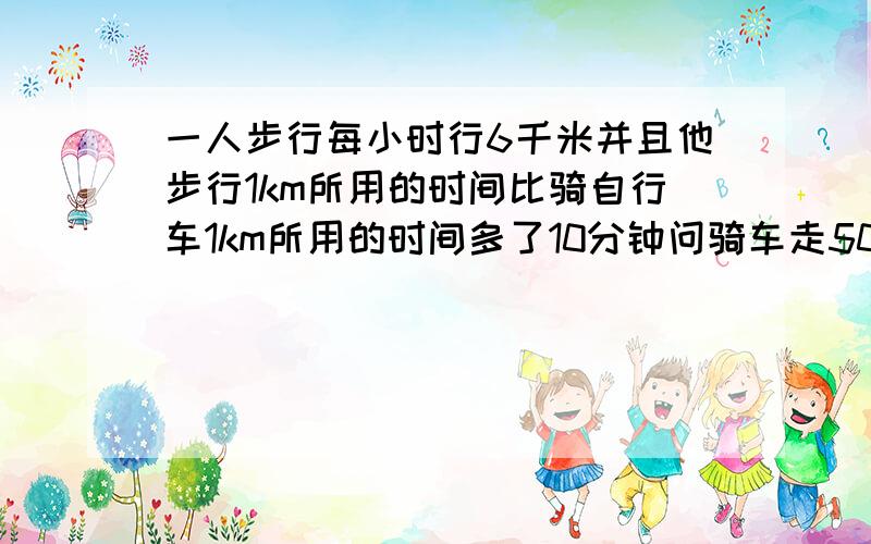 一人步行每小时行6千米并且他步行1km所用的时间比骑自行车1km所用的时间多了10分钟问骑车走50千米要几小时原题是一人步行每小时行6km，并且他步行1km所用的时间，比骑自行车行1km所用的