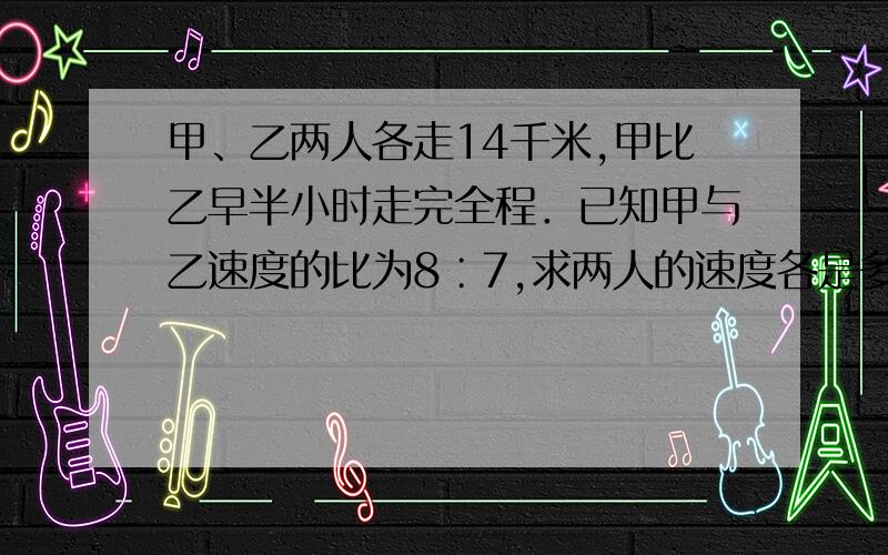 甲、乙两人各走14千米,甲比乙早半小时走完全程．已知甲与乙速度的比为8∶7,求两人的速度各是多少?