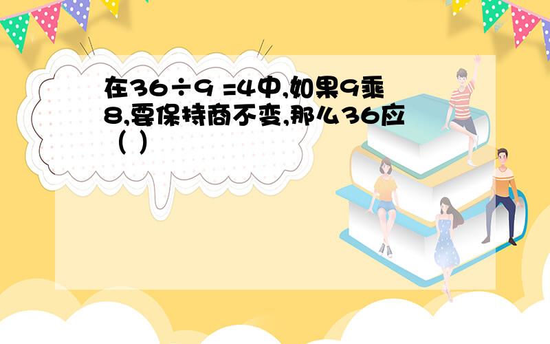 在36÷9 =4中,如果9乘8,要保持商不变,那么36应（ ）