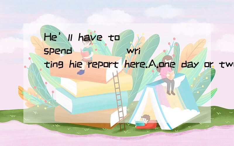 He’ll have to spend ____ writing hie report here.A.one day or two days; B.one day or two; C.a day or two days ; D.a day or two选D为什么不选A啊