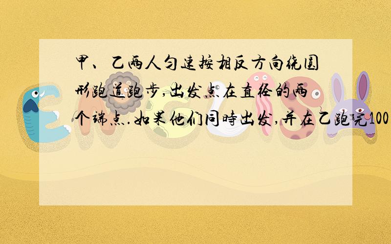 甲、乙两人匀速按相反方向绕圆形跑道跑步,出发点在直径的两个端点.如果他们同时出发,并在乙跑完100米时第一次相遇,甲还差60米跑完一圈时第二次相遇.那么跑到长多少米?（不用未知数）