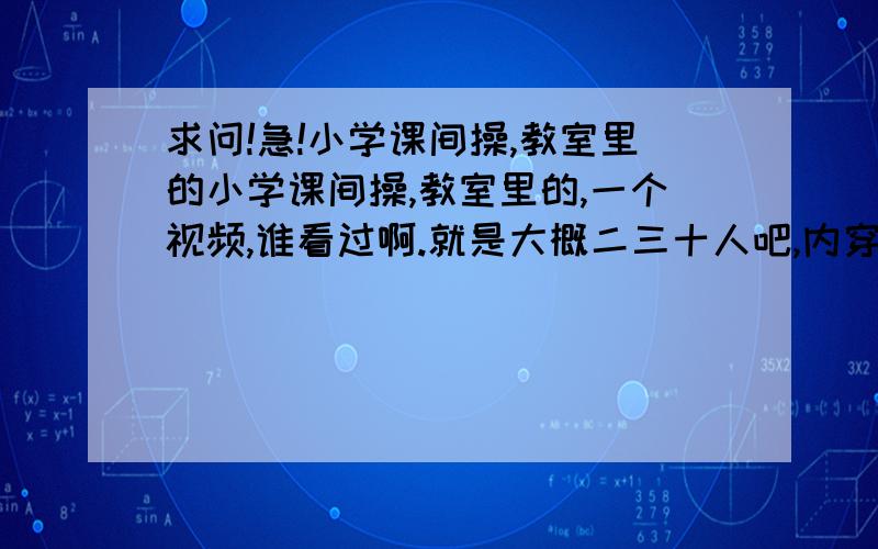 求问!急!小学课间操,教室里的小学课间操,教室里的,一个视频,谁看过啊.就是大概二三十人吧,内穿白衬衫,外头套一个黑、长毛衣戴着红领巾,背景音乐是《爱啦啦》,就是你爱我 你不爱我 你不