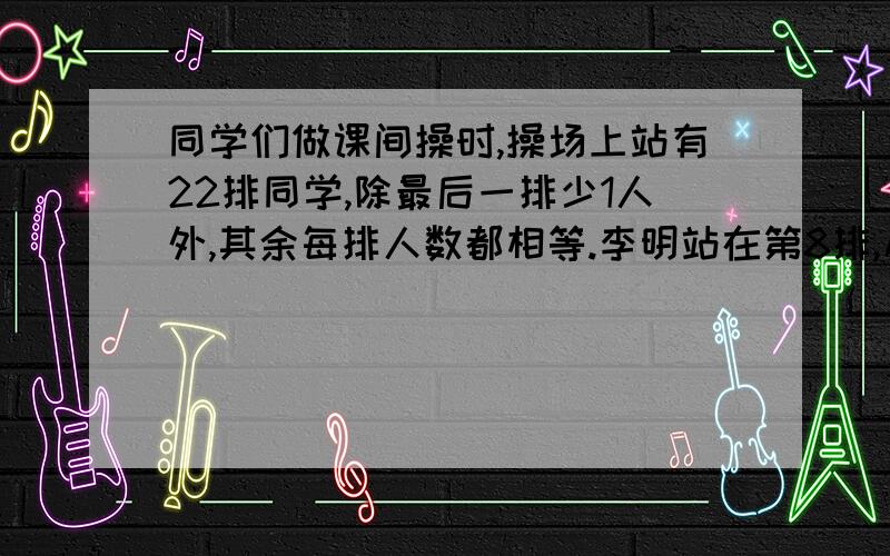 同学们做课间操时,操场上站有22排同学,除最后一排少1人外,其余每排人数都相等.李明站在第8排,从排头数,他是第12个,从排尾数他是第5个,操场上有多少名同学做操.