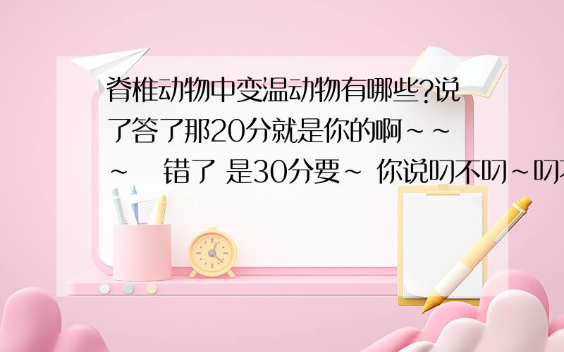 脊椎动物中变温动物有哪些?说了答了那20分就是你的啊~~~   错了 是30分要~ 你说叼不叼~叼不叼~叼不叼~叼不叼！