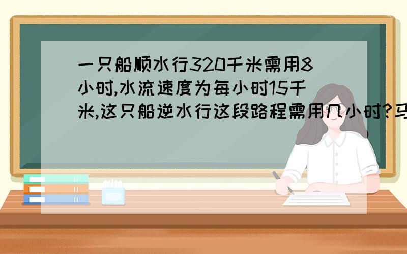 一只船顺水行320千米需用8小时,水流速度为每小时15千米,这只船逆水行这段路程需用几小时?马上回复,用方程和算式解答,快啊,