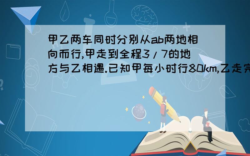 甲乙两车同时分别从ab两地相向而行,甲走到全程3/7的地方与乙相遇.已知甲每小时行80km,乙走完全程