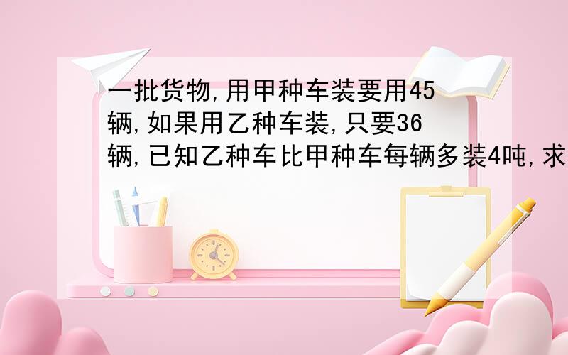 一批货物,用甲种车装要用45辆,如果用乙种车装,只要36辆,已知乙种车比甲种车每辆多装4吨,求这顿货物重量不要用解方程方式,怎么列方程式啊,不要解方程