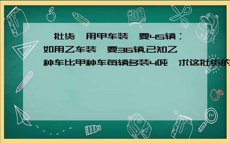 一批货,用甲车装,要45辆；如用乙车装,要36辆.已知乙种车比甲种车每辆多装4吨,求这批货的重量