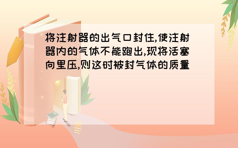 将注射器的出气口封住,使注射器内的气体不能跑出,现将活塞向里压,则这时被封气体的质量______,体积_______,气体的密度______（均选填“变大”“变小”或“不变”）.简单说下理由吧.