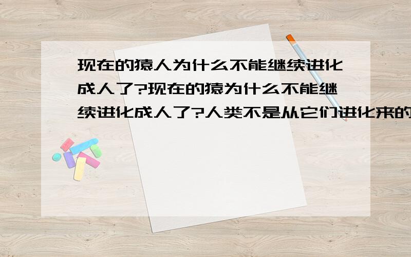 现在的猿人为什么不能继续进化成人了?现在的猿为什么不能继续进化成人了?人类不是从它们进化来的吗?