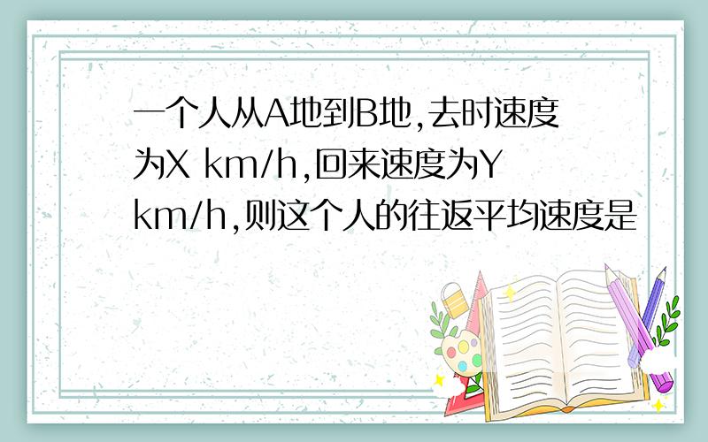 一个人从A地到B地,去时速度为X km/h,回来速度为Ykm/h,则这个人的往返平均速度是