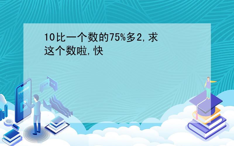 10比一个数的75%多2,求这个数啦,快