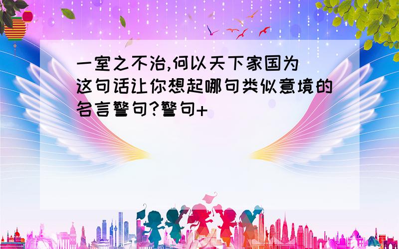 一室之不治,何以天下家国为 这句话让你想起哪句类似意境的名言警句?警句+