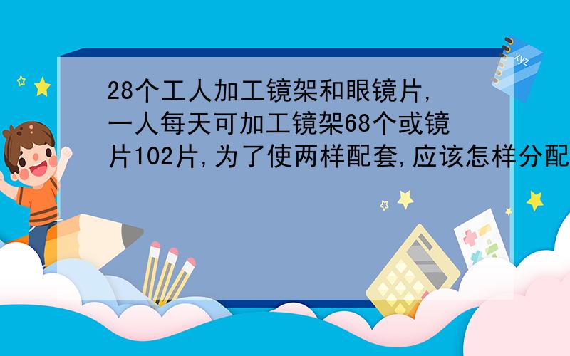 28个工人加工镜架和眼镜片,一人每天可加工镜架68个或镜片102片,为了使两样配套,应该怎样分配工人?