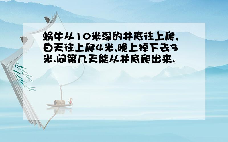 蜗牛从10米深的井底往上爬,白天往上爬4米,晚上掉下去3米.问第几天能从井底爬出来.