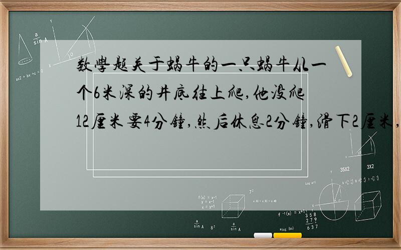 数学题关于蜗牛的一只蜗牛从一个6米深的井底往上爬,他没爬12厘米要4分钟,然后休息2分钟,滑下2厘米,接着再爬,这只蜗牛从井底爬到井口大约要几个小时?