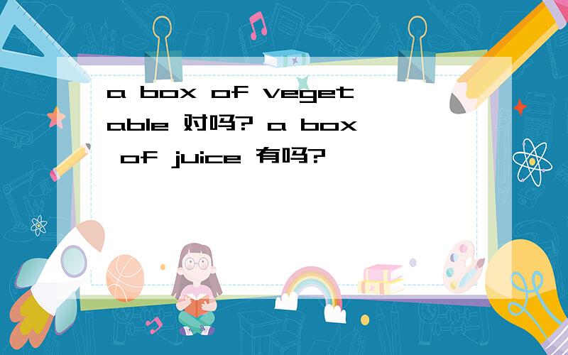 a box of vegetable 对吗? a box of juice 有吗?