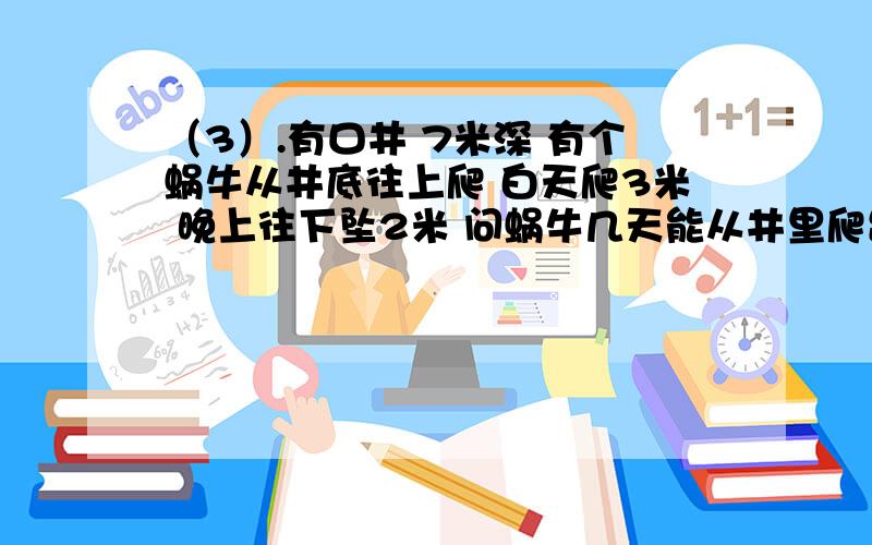 （3）.有口井 7米深 有个蜗牛从井底往上爬 白天爬3米 晚上往下坠2米 问蜗牛几天能从井里爬出来?（3）.有口井 7米深有个蜗牛从井底往上爬白天爬3米 晚上往下坠2米问蜗牛几天能从井里爬出