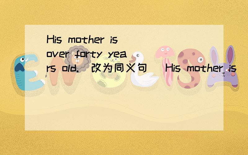 His mother is over forty years old.(改为同义句) His mother is ( ) ( ) forty years old.