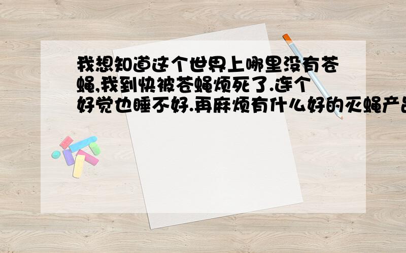 我想知道这个世界上哪里没有苍蝇,我到快被苍蝇烦死了.连个好觉也睡不好.再麻烦有什么好的灭蝇产品了.给小弟我介绍一下.