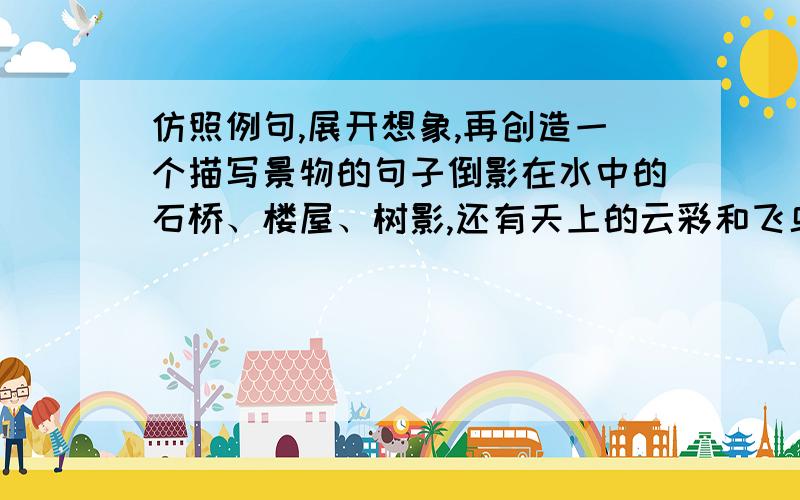 仿照例句,展开想象,再创造一个描写景物的句子倒影在水中的石桥、楼屋、树影,还有天上的云彩和飞鸟,都被这不慌不忙的木橹搅碎,碎成斑斓的光点,迷离闪烁,犹如在风中漾动的一匹长长的彩