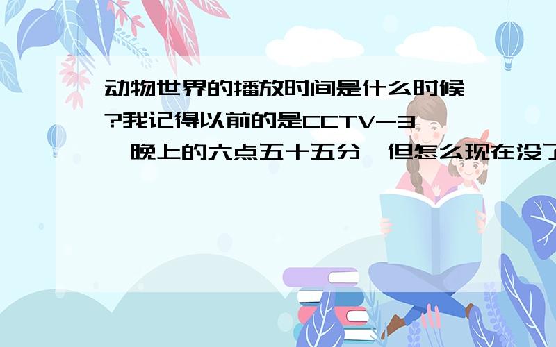 动物世界的播放时间是什么时候?我记得以前的是CCTV-3,晚上的六点五十五分,但怎么现在没了,是我弄错了还是改时间和频道了?