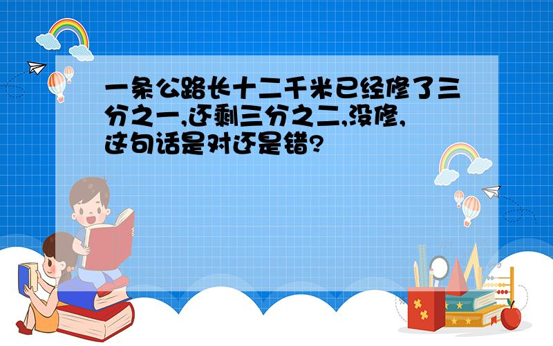 一条公路长十二千米已经修了三分之一,还剩三分之二,没修,这句话是对还是错?