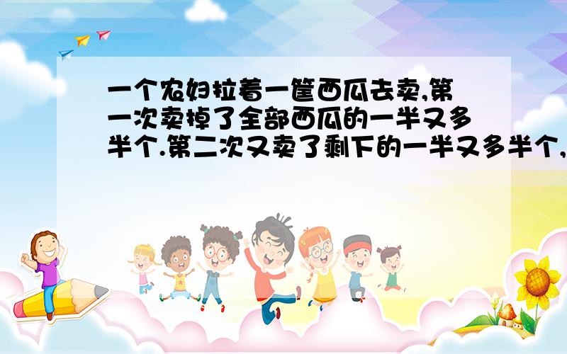 一个农妇拉着一筐西瓜去卖,第一次卖掉了全部西瓜的一半又多半个.第二次又卖了剩下的一半又多半个,第三又卖了剩下的一半又多半个.最后农妇的筐子里还剩下一个西瓜.问；农夫筐子里原