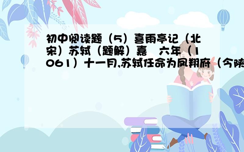 初中阅读题（5）喜雨亭记（北宋）苏轼（题解）嘉祐六年（1061）十一月,苏轼任命为凤翔府（今陕西凤翔）判官.他怀着满腔政治热情,离京赴任,从此踏上仕途.苏轼到凤翔的第二年,开始修建