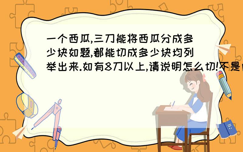 一个西瓜,三刀能将西瓜分成多少块如题,都能切成多少块均列举出来.如有8刀以上,请说明怎么切!不是问怎么切出来的8块，主要是问能切出几块来。列举一下数字就可以了