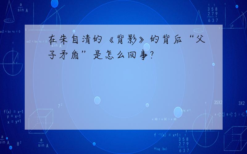 在朱自清的《背影》的背后“父子矛盾”是怎么回事?