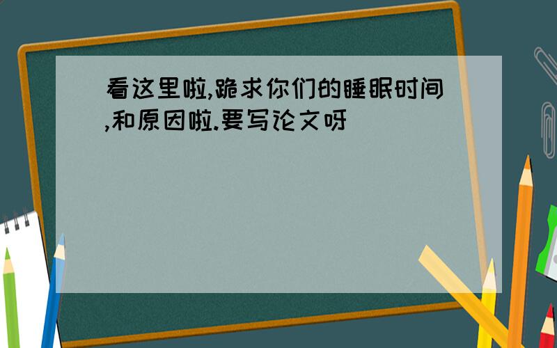 看这里啦,跪求你们的睡眠时间,和原因啦.要写论文呀