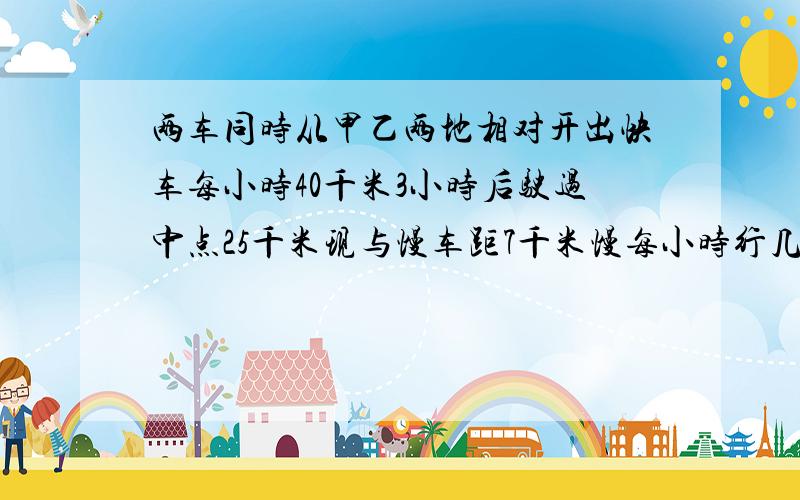 两车同时从甲乙两地相对开出快车每小时40千米3小时后驶过中点25千米现与慢车距7千米慢每小时行几千米