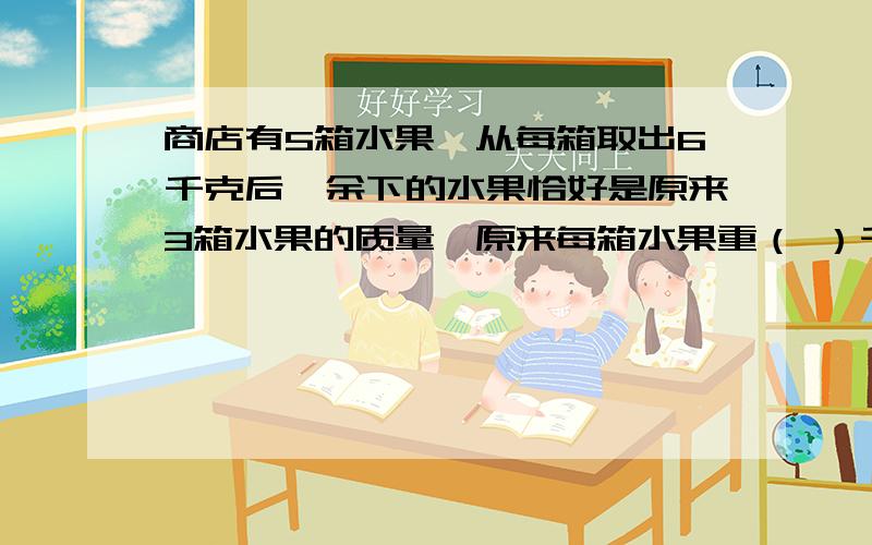 商店有5箱水果,从每箱取出6千克后,余下的水果恰好是原来3箱水果的质量,原来每箱水果重（ ）千克.3a＋2b＋5,则6a＋4b-5=（ ）