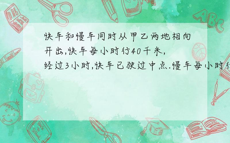 快车和慢车同时从甲乙两地相向开出,快车每小时行40千米,经过3小时,快车已驶过中点.慢车每小时行多少千快车已驶过中点25千米