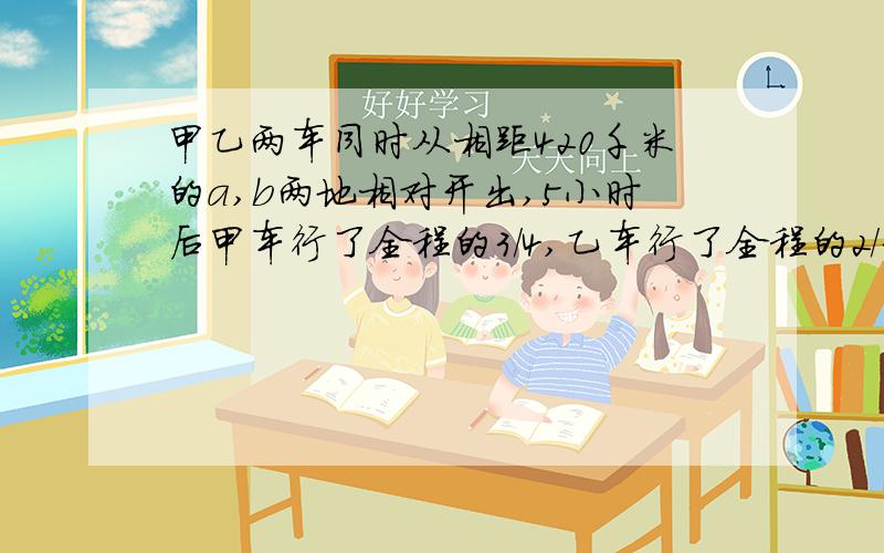 甲乙两车同时从相距420千米的a,b两地相对开出,5小时后甲车行了全程的3/4,乙车行了全程的2/3.这时两车相