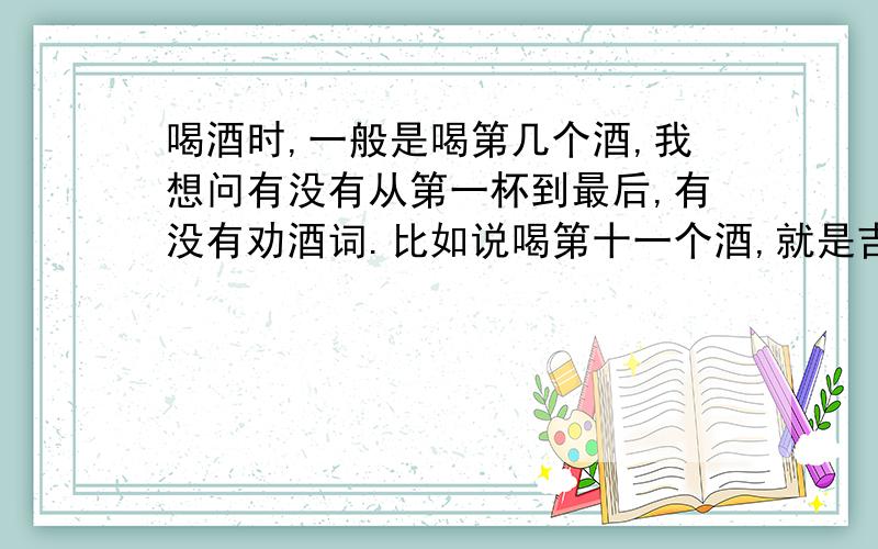 喝酒时,一般是喝第几个酒,我想问有没有从第一杯到最后,有没有劝酒词.比如说喝第十一个酒,就是吉祥酒,还有一些祝福的话.我想问从第一杯到最后,一般是十二个酒,每一杯酒怎么劝,该说怎么