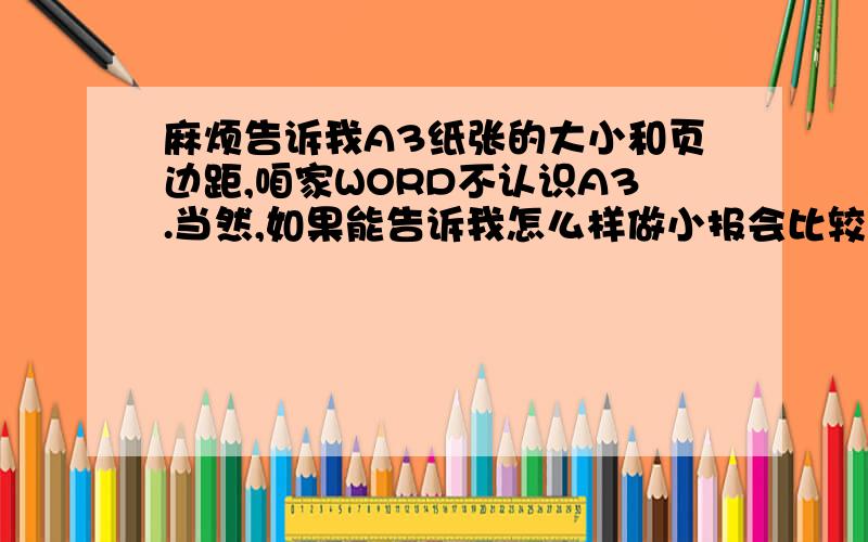 麻烦告诉我A3纸张的大小和页边距,咱家WORD不认识A3.当然,如果能告诉我怎么样做小报会比较新颖、漂亮一点更好~我们做小报还要一幅照片叫申城一景,有的话也给我好了~（最好是雪景）不过